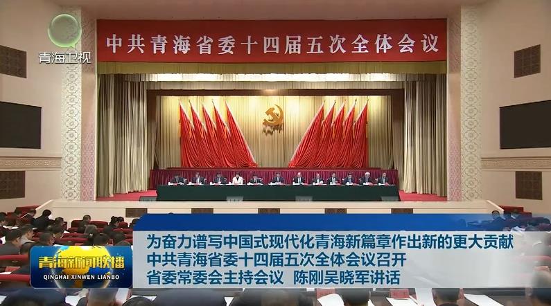為奮力譜寫中國式現代化青海新篇章作出新的更大貢獻 中共青海省委十四屆五次全體會議召開 省委常委會主持會議 陳剛吳曉軍講話